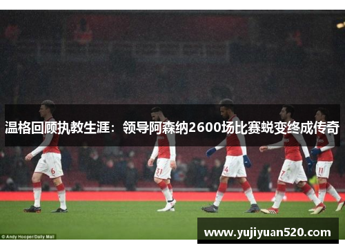 温格回顾执教生涯：领导阿森纳2600场比赛蜕变终成传奇